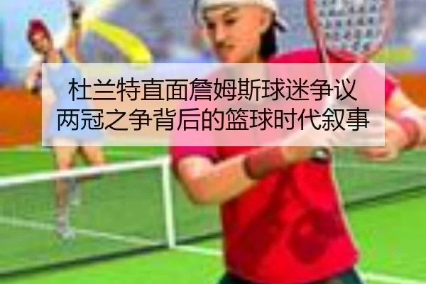 杜兰特直面詹姆斯球迷争议 两冠之争背后的篮球时代叙事